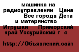 машинка на радиоуправлении › Цена ­ 1 000 - Все города Дети и материнство » Игрушки   . Приморский край,Уссурийский г. о. 